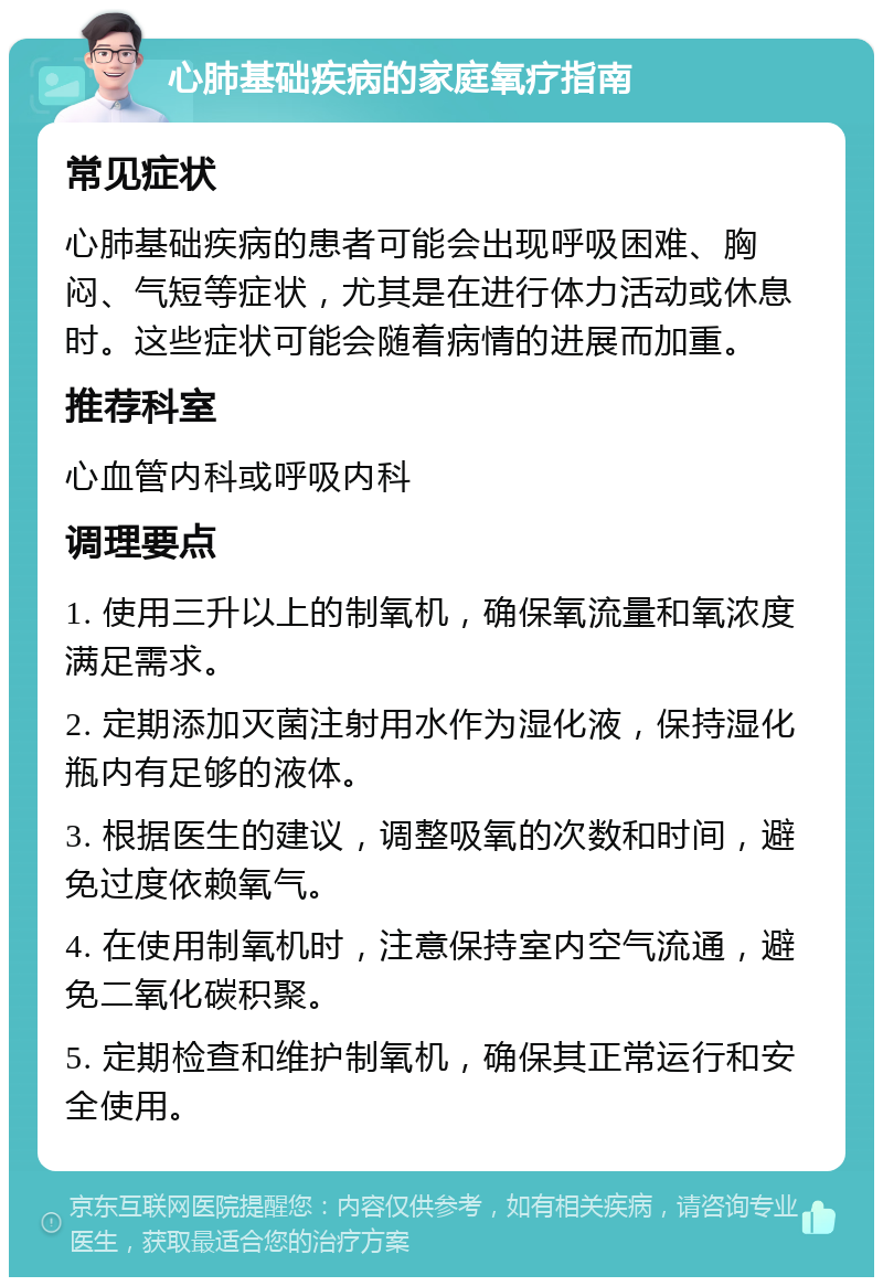 心肺基础疾病的家庭氧疗指南 常见症状 心肺基础疾病的患者可能会出现呼吸困难、胸闷、气短等症状，尤其是在进行体力活动或休息时。这些症状可能会随着病情的进展而加重。 推荐科室 心血管内科或呼吸内科 调理要点 1. 使用三升以上的制氧机，确保氧流量和氧浓度满足需求。 2. 定期添加灭菌注射用水作为湿化液，保持湿化瓶内有足够的液体。 3. 根据医生的建议，调整吸氧的次数和时间，避免过度依赖氧气。 4. 在使用制氧机时，注意保持室内空气流通，避免二氧化碳积聚。 5. 定期检查和维护制氧机，确保其正常运行和安全使用。