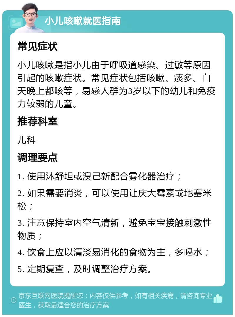 小儿咳嗽就医指南 常见症状 小儿咳嗽是指小儿由于呼吸道感染、过敏等原因引起的咳嗽症状。常见症状包括咳嗽、痰多、白天晚上都咳等，易感人群为3岁以下的幼儿和免疫力较弱的儿童。 推荐科室 儿科 调理要点 1. 使用沐舒坦或溴己新配合雾化器治疗； 2. 如果需要消炎，可以使用让庆大霉素或地塞米松； 3. 注意保持室内空气清新，避免宝宝接触刺激性物质； 4. 饮食上应以清淡易消化的食物为主，多喝水； 5. 定期复查，及时调整治疗方案。