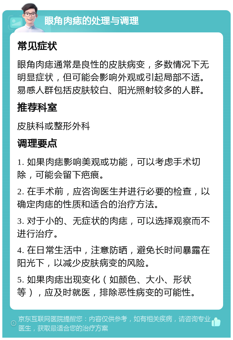 眼角肉痣的处理与调理 常见症状 眼角肉痣通常是良性的皮肤病变，多数情况下无明显症状，但可能会影响外观或引起局部不适。易感人群包括皮肤较白、阳光照射较多的人群。 推荐科室 皮肤科或整形外科 调理要点 1. 如果肉痣影响美观或功能，可以考虑手术切除，可能会留下疤痕。 2. 在手术前，应咨询医生并进行必要的检查，以确定肉痣的性质和适合的治疗方法。 3. 对于小的、无症状的肉痣，可以选择观察而不进行治疗。 4. 在日常生活中，注意防晒，避免长时间暴露在阳光下，以减少皮肤病变的风险。 5. 如果肉痣出现变化（如颜色、大小、形状等），应及时就医，排除恶性病变的可能性。