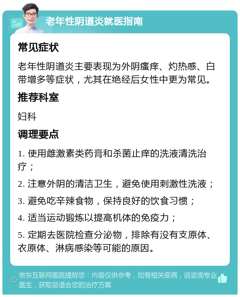 老年性阴道炎就医指南 常见症状 老年性阴道炎主要表现为外阴瘙痒、灼热感、白带增多等症状，尤其在绝经后女性中更为常见。 推荐科室 妇科 调理要点 1. 使用雌激素类药膏和杀菌止痒的洗液清洗治疗； 2. 注意外阴的清洁卫生，避免使用刺激性洗液； 3. 避免吃辛辣食物，保持良好的饮食习惯； 4. 适当运动锻炼以提高机体的免疫力； 5. 定期去医院检查分泌物，排除有没有支原体、衣原体、淋病感染等可能的原因。