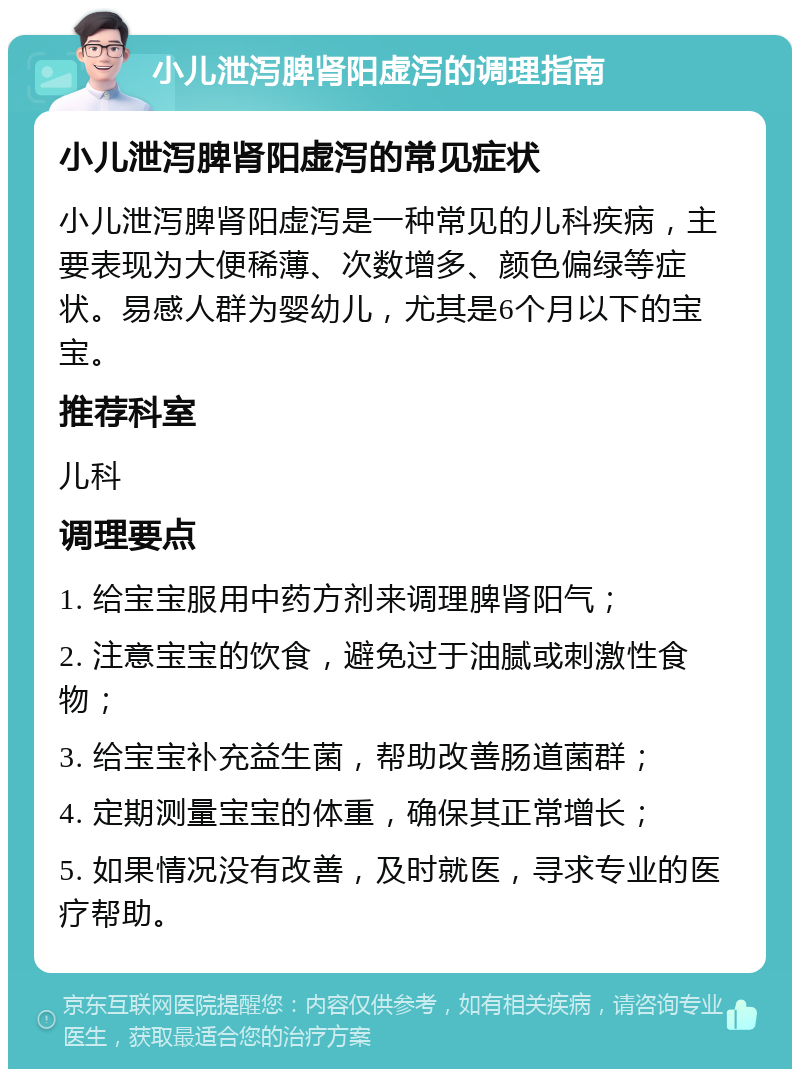 小儿泄泻脾肾阳虚泻的调理指南 小儿泄泻脾肾阳虚泻的常见症状 小儿泄泻脾肾阳虚泻是一种常见的儿科疾病，主要表现为大便稀薄、次数增多、颜色偏绿等症状。易感人群为婴幼儿，尤其是6个月以下的宝宝。 推荐科室 儿科 调理要点 1. 给宝宝服用中药方剂来调理脾肾阳气； 2. 注意宝宝的饮食，避免过于油腻或刺激性食物； 3. 给宝宝补充益生菌，帮助改善肠道菌群； 4. 定期测量宝宝的体重，确保其正常增长； 5. 如果情况没有改善，及时就医，寻求专业的医疗帮助。