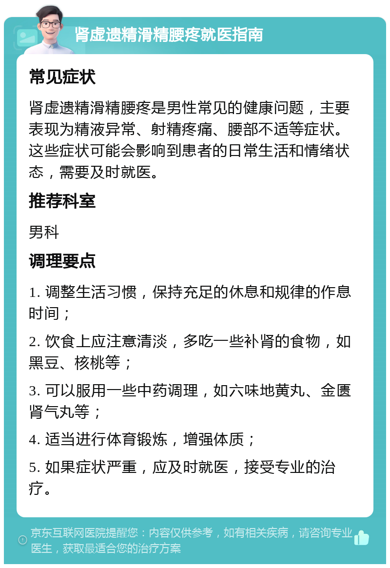 肾虚遗精滑精腰疼就医指南 常见症状 肾虚遗精滑精腰疼是男性常见的健康问题，主要表现为精液异常、射精疼痛、腰部不适等症状。这些症状可能会影响到患者的日常生活和情绪状态，需要及时就医。 推荐科室 男科 调理要点 1. 调整生活习惯，保持充足的休息和规律的作息时间； 2. 饮食上应注意清淡，多吃一些补肾的食物，如黑豆、核桃等； 3. 可以服用一些中药调理，如六味地黄丸、金匮肾气丸等； 4. 适当进行体育锻炼，增强体质； 5. 如果症状严重，应及时就医，接受专业的治疗。