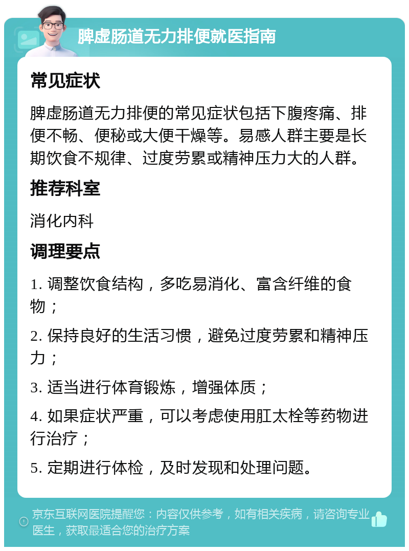 脾虚肠道无力排便就医指南 常见症状 脾虚肠道无力排便的常见症状包括下腹疼痛、排便不畅、便秘或大便干燥等。易感人群主要是长期饮食不规律、过度劳累或精神压力大的人群。 推荐科室 消化内科 调理要点 1. 调整饮食结构，多吃易消化、富含纤维的食物； 2. 保持良好的生活习惯，避免过度劳累和精神压力； 3. 适当进行体育锻炼，增强体质； 4. 如果症状严重，可以考虑使用肛太栓等药物进行治疗； 5. 定期进行体检，及时发现和处理问题。