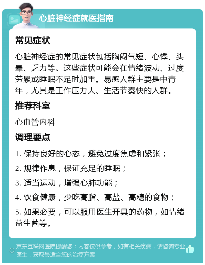 心脏神经症就医指南 常见症状 心脏神经症的常见症状包括胸闷气短、心悸、头晕、乏力等。这些症状可能会在情绪波动、过度劳累或睡眠不足时加重。易感人群主要是中青年，尤其是工作压力大、生活节奏快的人群。 推荐科室 心血管内科 调理要点 1. 保持良好的心态，避免过度焦虑和紧张； 2. 规律作息，保证充足的睡眠； 3. 适当运动，增强心肺功能； 4. 饮食健康，少吃高脂、高盐、高糖的食物； 5. 如果必要，可以服用医生开具的药物，如情绪益生菌等。