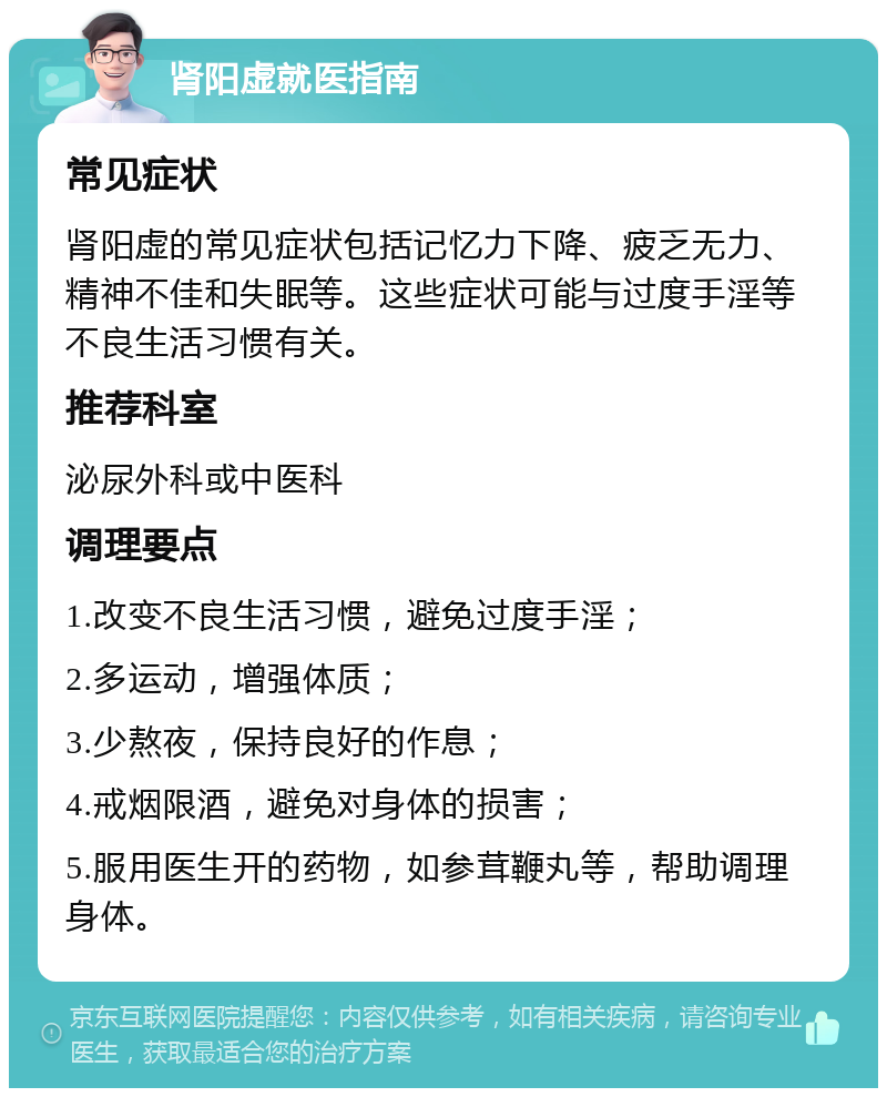 肾阳虚就医指南 常见症状 肾阳虚的常见症状包括记忆力下降、疲乏无力、精神不佳和失眠等。这些症状可能与过度手淫等不良生活习惯有关。 推荐科室 泌尿外科或中医科 调理要点 1.改变不良生活习惯，避免过度手淫； 2.多运动，增强体质； 3.少熬夜，保持良好的作息； 4.戒烟限酒，避免对身体的损害； 5.服用医生开的药物，如参茸鞭丸等，帮助调理身体。