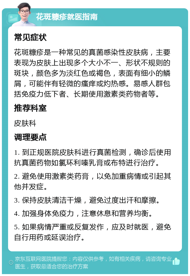 花斑糠疹就医指南 常见症状 花斑糠疹是一种常见的真菌感染性皮肤病，主要表现为皮肤上出现多个大小不一、形状不规则的斑块，颜色多为淡红色或褐色，表面有细小的鳞屑，可能伴有轻微的瘙痒或灼热感。易感人群包括免疫力低下者、长期使用激素类药物者等。 推荐科室 皮肤科 调理要点 1. 到正规医院皮肤科进行真菌检测，确诊后使用抗真菌药物如氯环利嗪乳膏或布特进行治疗。 2. 避免使用激素类药膏，以免加重病情或引起其他并发症。 3. 保持皮肤清洁干燥，避免过度出汗和摩擦。 4. 加强身体免疫力，注意休息和营养均衡。 5. 如果病情严重或反复发作，应及时就医，避免自行用药或延误治疗。