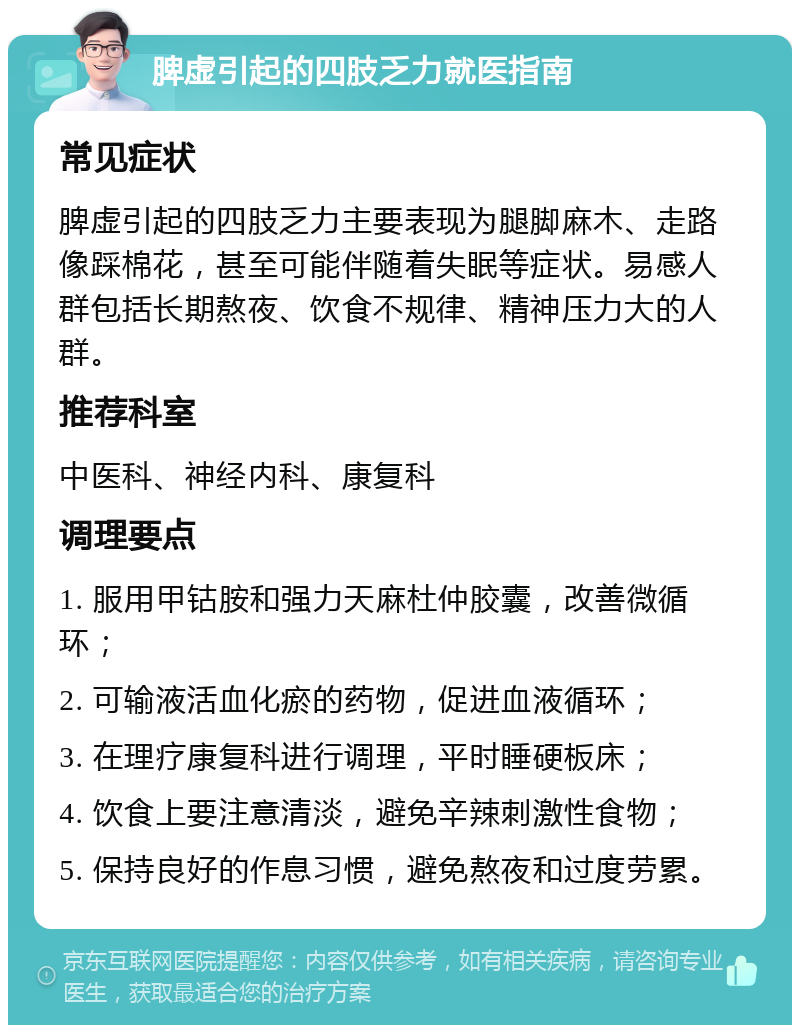 脾虚引起的四肢乏力就医指南 常见症状 脾虚引起的四肢乏力主要表现为腿脚麻木、走路像踩棉花，甚至可能伴随着失眠等症状。易感人群包括长期熬夜、饮食不规律、精神压力大的人群。 推荐科室 中医科、神经内科、康复科 调理要点 1. 服用甲钴胺和强力天麻杜仲胶囊，改善微循环； 2. 可输液活血化瘀的药物，促进血液循环； 3. 在理疗康复科进行调理，平时睡硬板床； 4. 饮食上要注意清淡，避免辛辣刺激性食物； 5. 保持良好的作息习惯，避免熬夜和过度劳累。