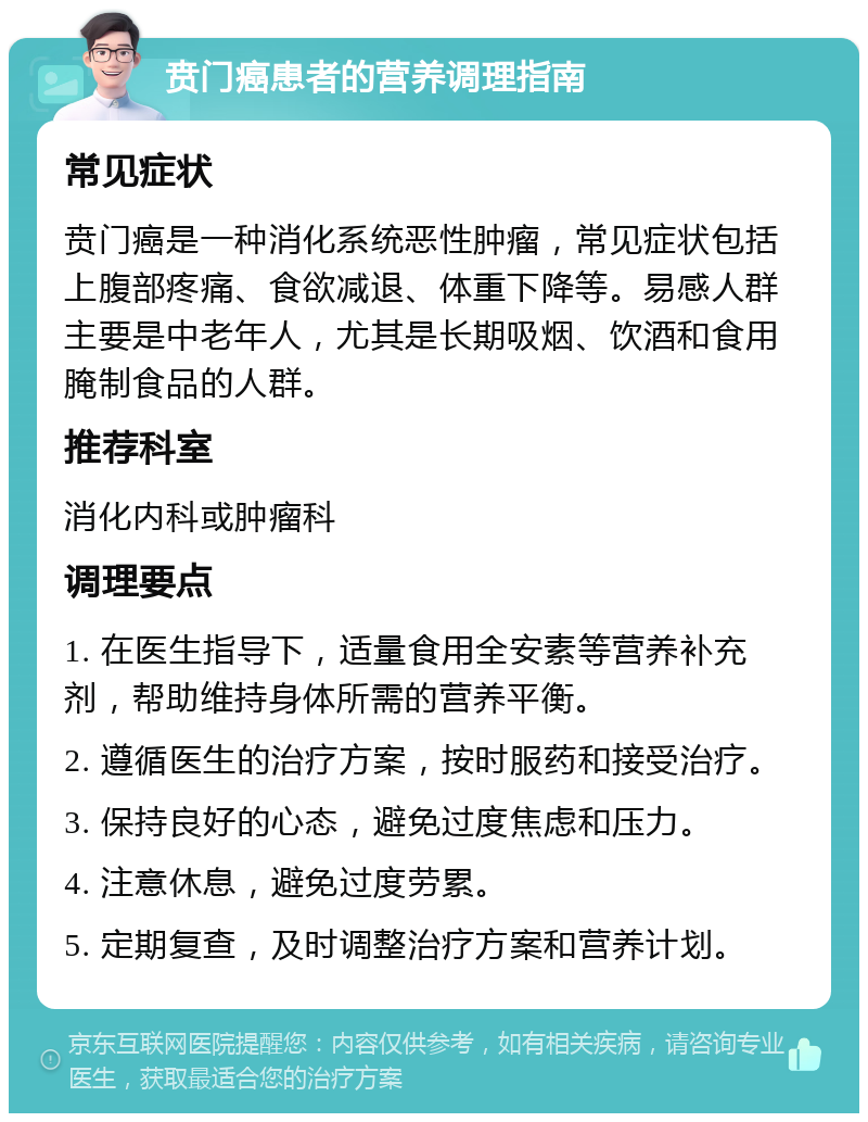 贲门癌患者的营养调理指南 常见症状 贲门癌是一种消化系统恶性肿瘤，常见症状包括上腹部疼痛、食欲减退、体重下降等。易感人群主要是中老年人，尤其是长期吸烟、饮酒和食用腌制食品的人群。 推荐科室 消化内科或肿瘤科 调理要点 1. 在医生指导下，适量食用全安素等营养补充剂，帮助维持身体所需的营养平衡。 2. 遵循医生的治疗方案，按时服药和接受治疗。 3. 保持良好的心态，避免过度焦虑和压力。 4. 注意休息，避免过度劳累。 5. 定期复查，及时调整治疗方案和营养计划。