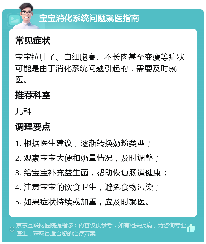 宝宝消化系统问题就医指南 常见症状 宝宝拉肚子、白细胞高、不长肉甚至变瘦等症状可能是由于消化系统问题引起的，需要及时就医。 推荐科室 儿科 调理要点 1. 根据医生建议，逐渐转换奶粉类型； 2. 观察宝宝大便和奶量情况，及时调整； 3. 给宝宝补充益生菌，帮助恢复肠道健康； 4. 注意宝宝的饮食卫生，避免食物污染； 5. 如果症状持续或加重，应及时就医。