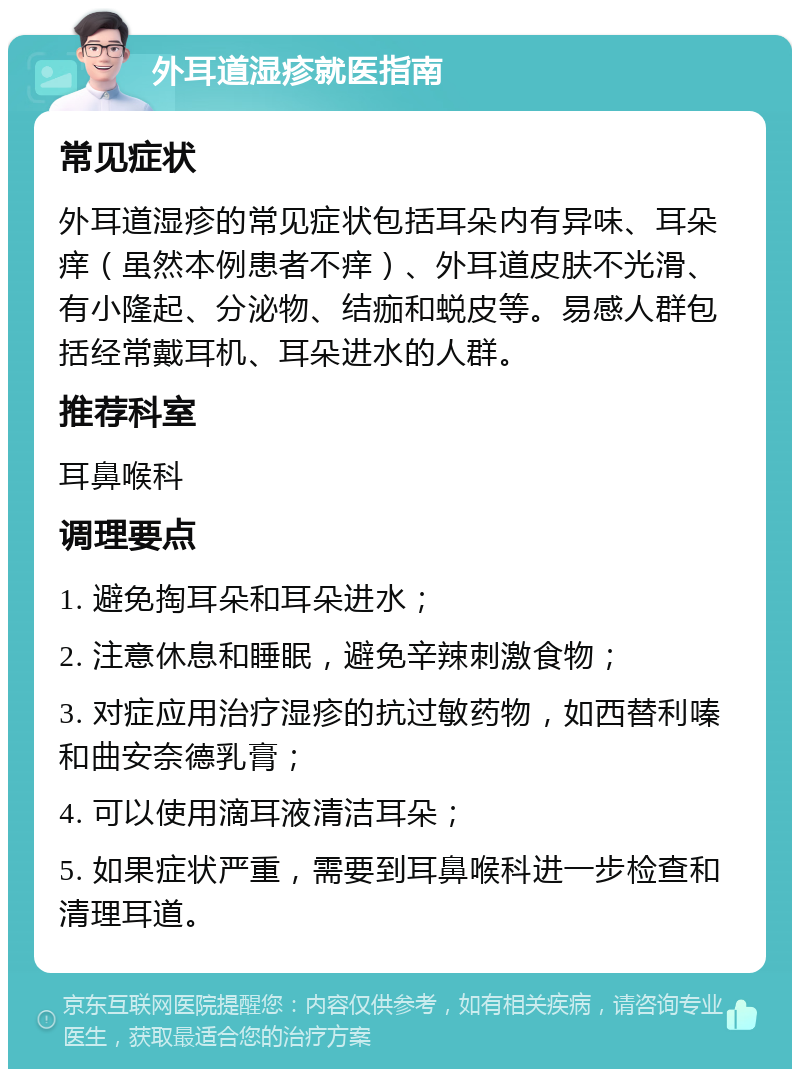 外耳道湿疹就医指南 常见症状 外耳道湿疹的常见症状包括耳朵内有异味、耳朵痒（虽然本例患者不痒）、外耳道皮肤不光滑、有小隆起、分泌物、结痂和蜕皮等。易感人群包括经常戴耳机、耳朵进水的人群。 推荐科室 耳鼻喉科 调理要点 1. 避免掏耳朵和耳朵进水； 2. 注意休息和睡眠，避免辛辣刺激食物； 3. 对症应用治疗湿疹的抗过敏药物，如西替利嗪和曲安奈德乳膏； 4. 可以使用滴耳液清洁耳朵； 5. 如果症状严重，需要到耳鼻喉科进一步检查和清理耳道。