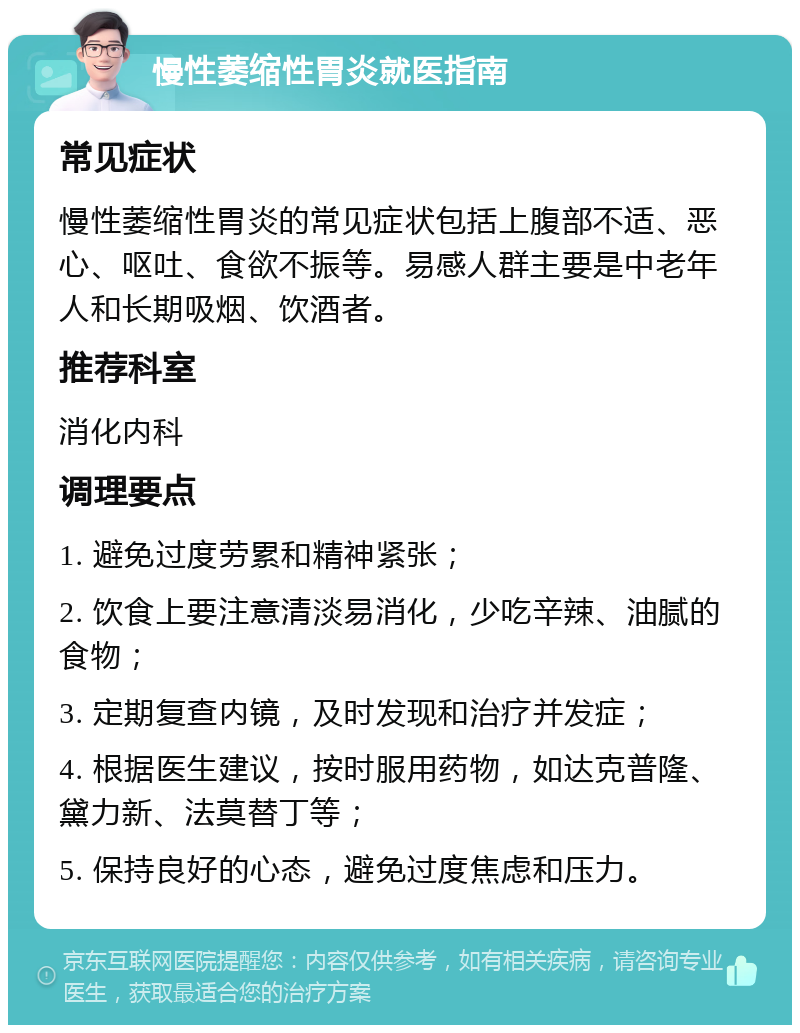 慢性萎缩性胃炎就医指南 常见症状 慢性萎缩性胃炎的常见症状包括上腹部不适、恶心、呕吐、食欲不振等。易感人群主要是中老年人和长期吸烟、饮酒者。 推荐科室 消化内科 调理要点 1. 避免过度劳累和精神紧张； 2. 饮食上要注意清淡易消化，少吃辛辣、油腻的食物； 3. 定期复查内镜，及时发现和治疗并发症； 4. 根据医生建议，按时服用药物，如达克普隆、黛力新、法莫替丁等； 5. 保持良好的心态，避免过度焦虑和压力。