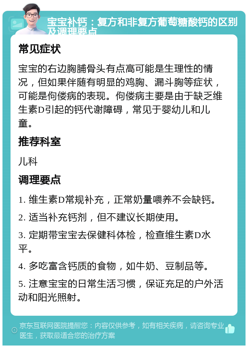 宝宝补钙：复方和非复方葡萄糖酸钙的区别及调理要点 常见症状 宝宝的右边胸脯骨头有点高可能是生理性的情况，但如果伴随有明显的鸡胸、漏斗胸等症状，可能是佝偻病的表现。佝偻病主要是由于缺乏维生素D引起的钙代谢障碍，常见于婴幼儿和儿童。 推荐科室 儿科 调理要点 1. 维生素D常规补充，正常奶量喂养不会缺钙。 2. 适当补充钙剂，但不建议长期使用。 3. 定期带宝宝去保健科体检，检查维生素D水平。 4. 多吃富含钙质的食物，如牛奶、豆制品等。 5. 注意宝宝的日常生活习惯，保证充足的户外活动和阳光照射。