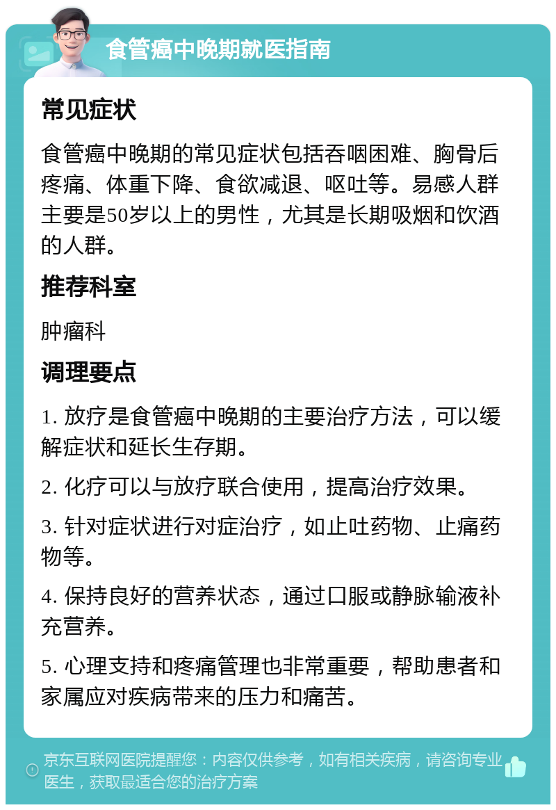 食管癌中晚期就医指南 常见症状 食管癌中晚期的常见症状包括吞咽困难、胸骨后疼痛、体重下降、食欲减退、呕吐等。易感人群主要是50岁以上的男性，尤其是长期吸烟和饮酒的人群。 推荐科室 肿瘤科 调理要点 1. 放疗是食管癌中晚期的主要治疗方法，可以缓解症状和延长生存期。 2. 化疗可以与放疗联合使用，提高治疗效果。 3. 针对症状进行对症治疗，如止吐药物、止痛药物等。 4. 保持良好的营养状态，通过口服或静脉输液补充营养。 5. 心理支持和疼痛管理也非常重要，帮助患者和家属应对疾病带来的压力和痛苦。