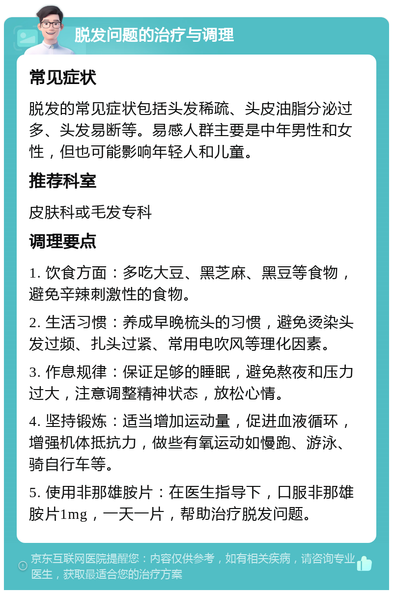 脱发问题的治疗与调理 常见症状 脱发的常见症状包括头发稀疏、头皮油脂分泌过多、头发易断等。易感人群主要是中年男性和女性，但也可能影响年轻人和儿童。 推荐科室 皮肤科或毛发专科 调理要点 1. 饮食方面：多吃大豆、黑芝麻、黑豆等食物，避免辛辣刺激性的食物。 2. 生活习惯：养成早晚梳头的习惯，避免烫染头发过频、扎头过紧、常用电吹风等理化因素。 3. 作息规律：保证足够的睡眠，避免熬夜和压力过大，注意调整精神状态，放松心情。 4. 坚持锻炼：适当增加运动量，促进血液循环，增强机体抵抗力，做些有氧运动如慢跑、游泳、骑自行车等。 5. 使用非那雄胺片：在医生指导下，口服非那雄胺片1mg，一天一片，帮助治疗脱发问题。