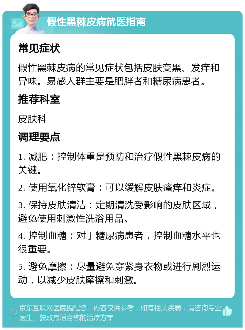 假性黑棘皮病就医指南 常见症状 假性黑棘皮病的常见症状包括皮肤变黑、发痒和异味。易感人群主要是肥胖者和糖尿病患者。 推荐科室 皮肤科 调理要点 1. 减肥：控制体重是预防和治疗假性黑棘皮病的关键。 2. 使用氧化锌软膏：可以缓解皮肤瘙痒和炎症。 3. 保持皮肤清洁：定期清洗受影响的皮肤区域，避免使用刺激性洗浴用品。 4. 控制血糖：对于糖尿病患者，控制血糖水平也很重要。 5. 避免摩擦：尽量避免穿紧身衣物或进行剧烈运动，以减少皮肤摩擦和刺激。