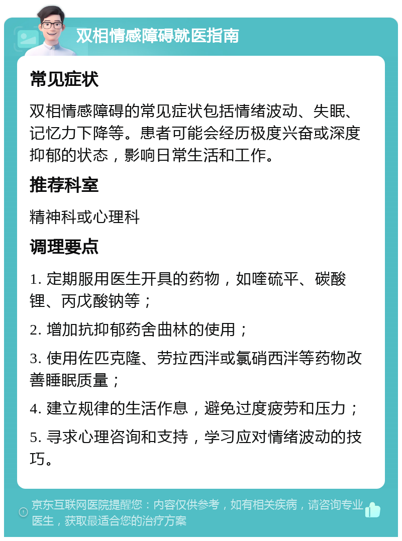 双相情感障碍就医指南 常见症状 双相情感障碍的常见症状包括情绪波动、失眠、记忆力下降等。患者可能会经历极度兴奋或深度抑郁的状态，影响日常生活和工作。 推荐科室 精神科或心理科 调理要点 1. 定期服用医生开具的药物，如喹硫平、碳酸锂、丙戊酸钠等； 2. 增加抗抑郁药舍曲林的使用； 3. 使用佐匹克隆、劳拉西泮或氯硝西泮等药物改善睡眠质量； 4. 建立规律的生活作息，避免过度疲劳和压力； 5. 寻求心理咨询和支持，学习应对情绪波动的技巧。