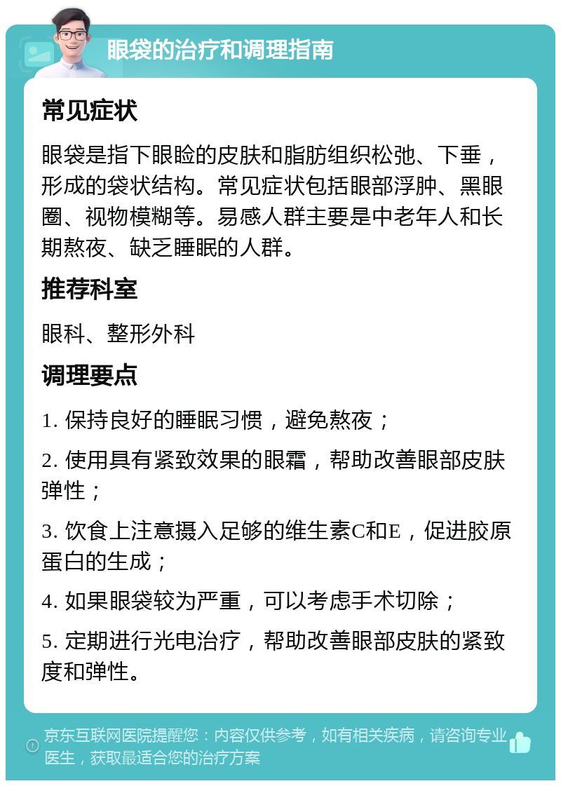 眼袋的治疗和调理指南 常见症状 眼袋是指下眼睑的皮肤和脂肪组织松弛、下垂，形成的袋状结构。常见症状包括眼部浮肿、黑眼圈、视物模糊等。易感人群主要是中老年人和长期熬夜、缺乏睡眠的人群。 推荐科室 眼科、整形外科 调理要点 1. 保持良好的睡眠习惯，避免熬夜； 2. 使用具有紧致效果的眼霜，帮助改善眼部皮肤弹性； 3. 饮食上注意摄入足够的维生素C和E，促进胶原蛋白的生成； 4. 如果眼袋较为严重，可以考虑手术切除； 5. 定期进行光电治疗，帮助改善眼部皮肤的紧致度和弹性。