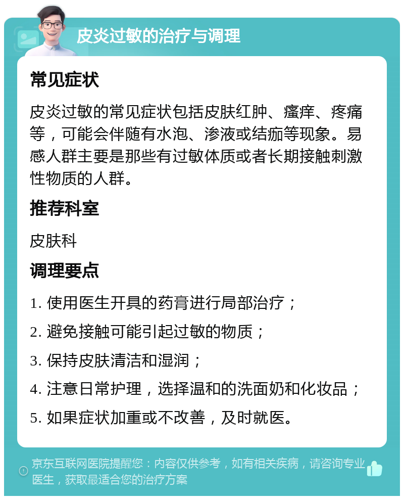 皮炎过敏的治疗与调理 常见症状 皮炎过敏的常见症状包括皮肤红肿、瘙痒、疼痛等，可能会伴随有水泡、渗液或结痂等现象。易感人群主要是那些有过敏体质或者长期接触刺激性物质的人群。 推荐科室 皮肤科 调理要点 1. 使用医生开具的药膏进行局部治疗； 2. 避免接触可能引起过敏的物质； 3. 保持皮肤清洁和湿润； 4. 注意日常护理，选择温和的洗面奶和化妆品； 5. 如果症状加重或不改善，及时就医。