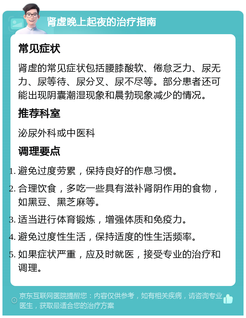 肾虚晚上起夜的治疗指南 常见症状 肾虚的常见症状包括腰膝酸软、倦怠乏力、尿无力、尿等待、尿分叉、尿不尽等。部分患者还可能出现阴囊潮湿现象和晨勃现象减少的情况。 推荐科室 泌尿外科或中医科 调理要点 避免过度劳累，保持良好的作息习惯。 合理饮食，多吃一些具有滋补肾阴作用的食物，如黑豆、黑芝麻等。 适当进行体育锻炼，增强体质和免疫力。 避免过度性生活，保持适度的性生活频率。 如果症状严重，应及时就医，接受专业的治疗和调理。