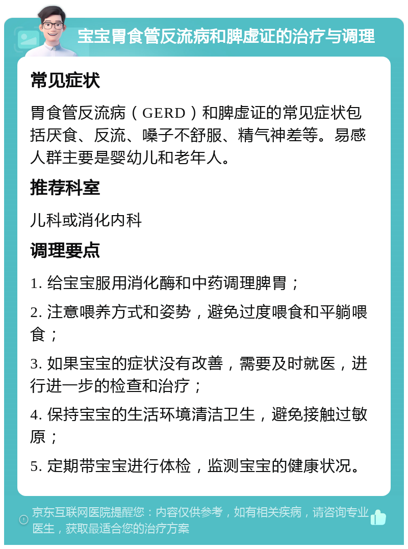 宝宝胃食管反流病和脾虚证的治疗与调理 常见症状 胃食管反流病（GERD）和脾虚证的常见症状包括厌食、反流、嗓子不舒服、精气神差等。易感人群主要是婴幼儿和老年人。 推荐科室 儿科或消化内科 调理要点 1. 给宝宝服用消化酶和中药调理脾胃； 2. 注意喂养方式和姿势，避免过度喂食和平躺喂食； 3. 如果宝宝的症状没有改善，需要及时就医，进行进一步的检查和治疗； 4. 保持宝宝的生活环境清洁卫生，避免接触过敏原； 5. 定期带宝宝进行体检，监测宝宝的健康状况。