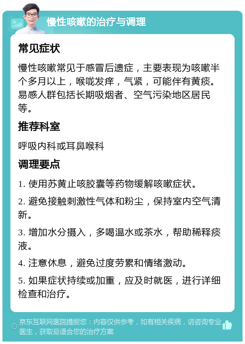 慢性咳嗽的治疗与调理 常见症状 慢性咳嗽常见于感冒后遗症，主要表现为咳嗽半个多月以上，喉咙发痒，气紧，可能伴有黄痰。易感人群包括长期吸烟者、空气污染地区居民等。 推荐科室 呼吸内科或耳鼻喉科 调理要点 1. 使用苏黄止咳胶囊等药物缓解咳嗽症状。 2. 避免接触刺激性气体和粉尘，保持室内空气清新。 3. 增加水分摄入，多喝温水或茶水，帮助稀释痰液。 4. 注意休息，避免过度劳累和情绪激动。 5. 如果症状持续或加重，应及时就医，进行详细检查和治疗。