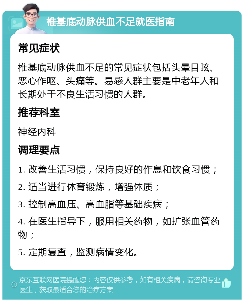 椎基底动脉供血不足就医指南 常见症状 椎基底动脉供血不足的常见症状包括头晕目眩、恶心作呕、头痛等。易感人群主要是中老年人和长期处于不良生活习惯的人群。 推荐科室 神经内科 调理要点 1. 改善生活习惯，保持良好的作息和饮食习惯； 2. 适当进行体育锻炼，增强体质； 3. 控制高血压、高血脂等基础疾病； 4. 在医生指导下，服用相关药物，如扩张血管药物； 5. 定期复查，监测病情变化。