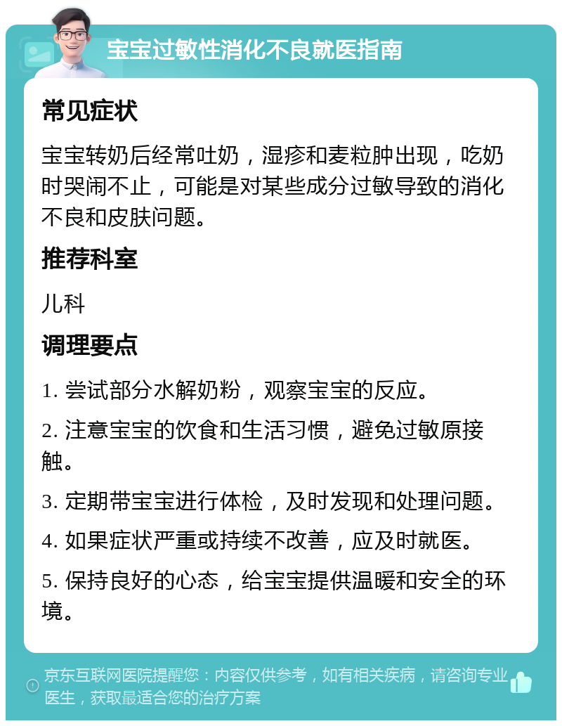 宝宝过敏性消化不良就医指南 常见症状 宝宝转奶后经常吐奶，湿疹和麦粒肿出现，吃奶时哭闹不止，可能是对某些成分过敏导致的消化不良和皮肤问题。 推荐科室 儿科 调理要点 1. 尝试部分水解奶粉，观察宝宝的反应。 2. 注意宝宝的饮食和生活习惯，避免过敏原接触。 3. 定期带宝宝进行体检，及时发现和处理问题。 4. 如果症状严重或持续不改善，应及时就医。 5. 保持良好的心态，给宝宝提供温暖和安全的环境。