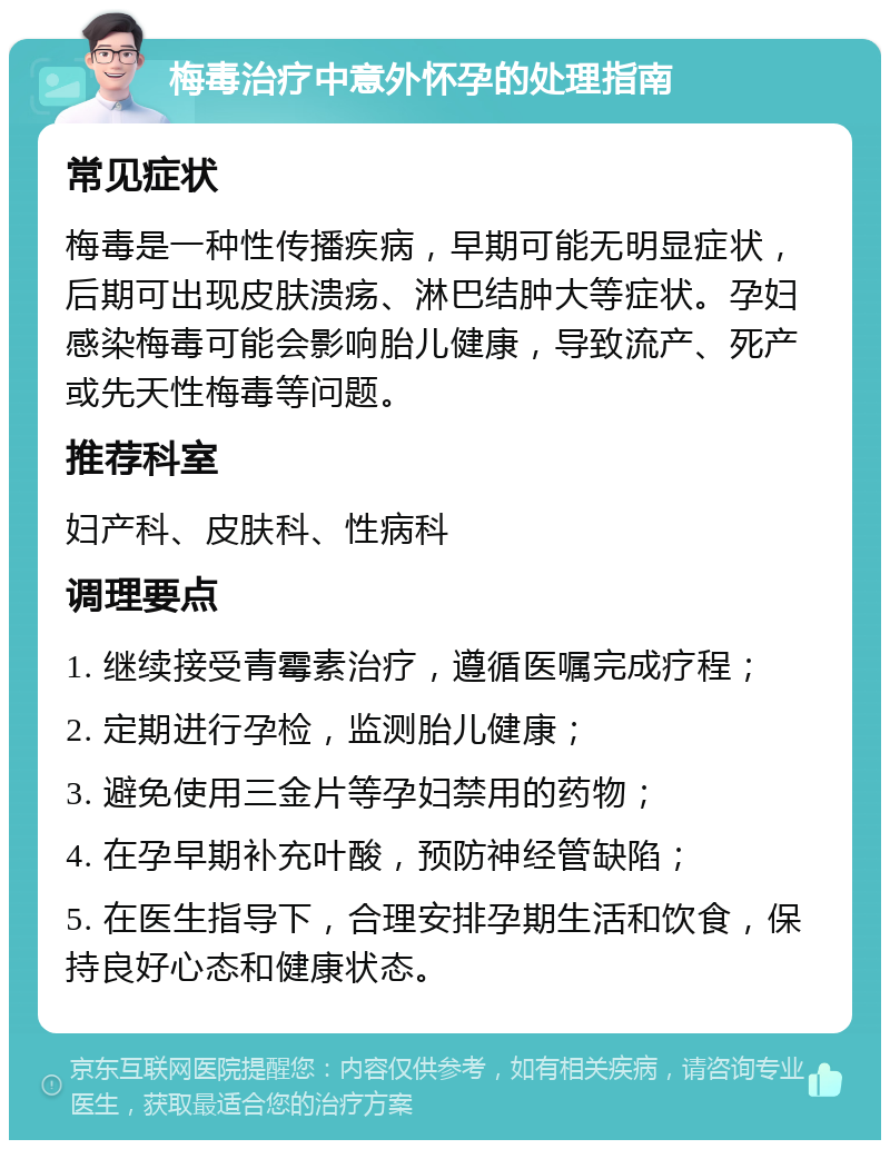 梅毒治疗中意外怀孕的处理指南 常见症状 梅毒是一种性传播疾病，早期可能无明显症状，后期可出现皮肤溃疡、淋巴结肿大等症状。孕妇感染梅毒可能会影响胎儿健康，导致流产、死产或先天性梅毒等问题。 推荐科室 妇产科、皮肤科、性病科 调理要点 1. 继续接受青霉素治疗，遵循医嘱完成疗程； 2. 定期进行孕检，监测胎儿健康； 3. 避免使用三金片等孕妇禁用的药物； 4. 在孕早期补充叶酸，预防神经管缺陷； 5. 在医生指导下，合理安排孕期生活和饮食，保持良好心态和健康状态。