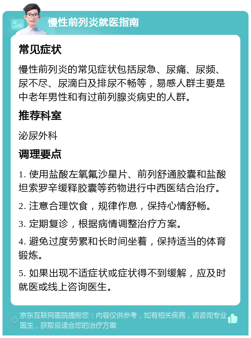 慢性前列炎就医指南 常见症状 慢性前列炎的常见症状包括尿急、尿痛、尿频、尿不尽、尿滴白及排尿不畅等，易感人群主要是中老年男性和有过前列腺炎病史的人群。 推荐科室 泌尿外科 调理要点 1. 使用盐酸左氧氟沙星片、前列舒通胶囊和盐酸坦索罗辛缓释胶囊等药物进行中西医结合治疗。 2. 注意合理饮食，规律作息，保持心情舒畅。 3. 定期复诊，根据病情调整治疗方案。 4. 避免过度劳累和长时间坐着，保持适当的体育锻炼。 5. 如果出现不适症状或症状得不到缓解，应及时就医或线上咨询医生。