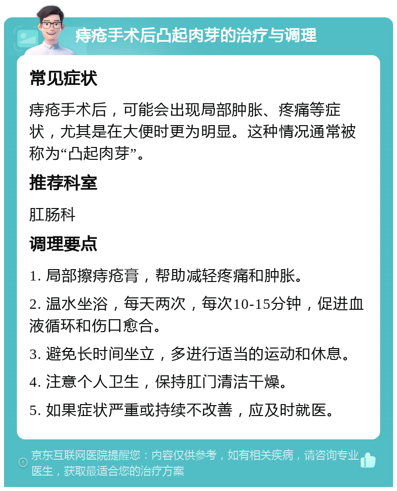 痔疮手术后凸起肉芽的治疗与调理 常见症状 痔疮手术后，可能会出现局部肿胀、疼痛等症状，尤其是在大便时更为明显。这种情况通常被称为“凸起肉芽”。 推荐科室 肛肠科 调理要点 1. 局部擦痔疮膏，帮助减轻疼痛和肿胀。 2. 温水坐浴，每天两次，每次10-15分钟，促进血液循环和伤口愈合。 3. 避免长时间坐立，多进行适当的运动和休息。 4. 注意个人卫生，保持肛门清洁干燥。 5. 如果症状严重或持续不改善，应及时就医。