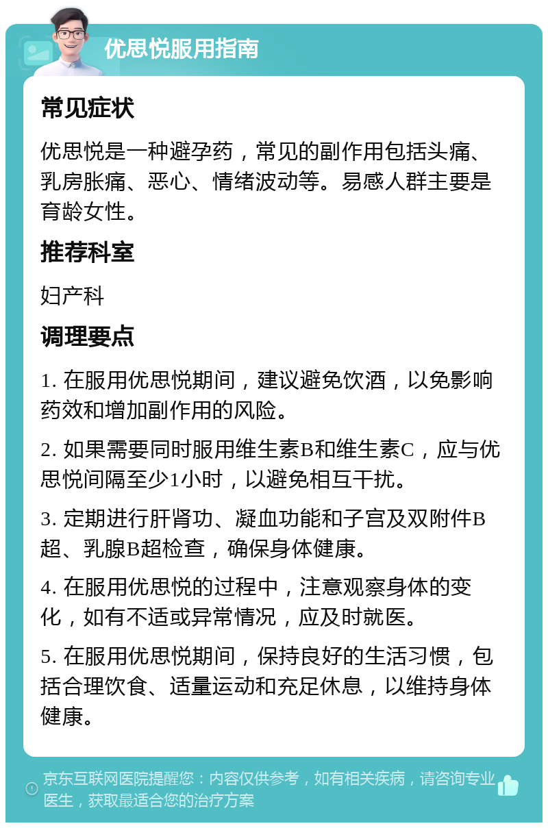 优思悦服用指南 常见症状 优思悦是一种避孕药，常见的副作用包括头痛、乳房胀痛、恶心、情绪波动等。易感人群主要是育龄女性。 推荐科室 妇产科 调理要点 1. 在服用优思悦期间，建议避免饮酒，以免影响药效和增加副作用的风险。 2. 如果需要同时服用维生素B和维生素C，应与优思悦间隔至少1小时，以避免相互干扰。 3. 定期进行肝肾功、凝血功能和子宫及双附件B超、乳腺B超检查，确保身体健康。 4. 在服用优思悦的过程中，注意观察身体的变化，如有不适或异常情况，应及时就医。 5. 在服用优思悦期间，保持良好的生活习惯，包括合理饮食、适量运动和充足休息，以维持身体健康。