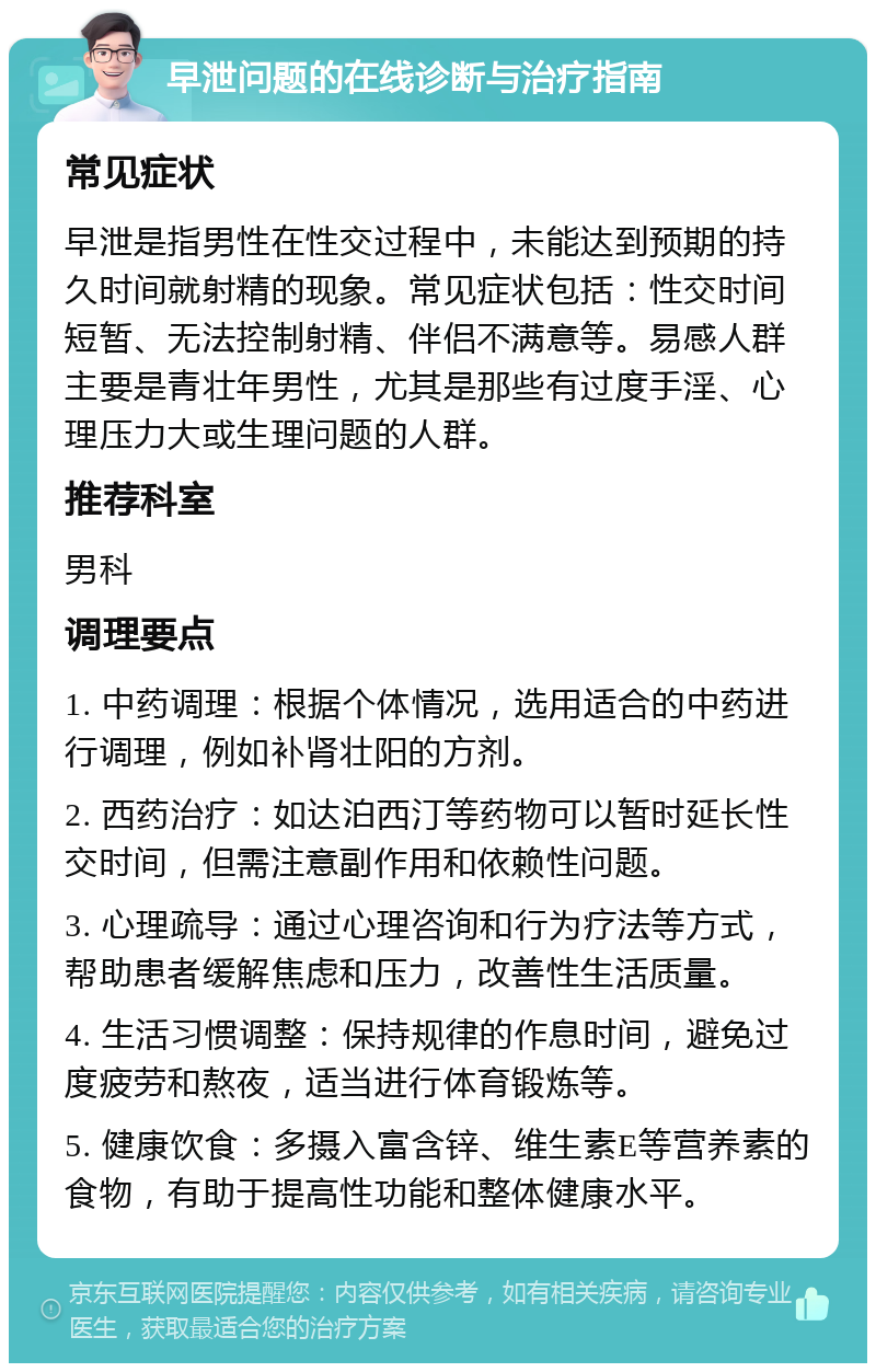 早泄问题的在线诊断与治疗指南 常见症状 早泄是指男性在性交过程中，未能达到预期的持久时间就射精的现象。常见症状包括：性交时间短暂、无法控制射精、伴侣不满意等。易感人群主要是青壮年男性，尤其是那些有过度手淫、心理压力大或生理问题的人群。 推荐科室 男科 调理要点 1. 中药调理：根据个体情况，选用适合的中药进行调理，例如补肾壮阳的方剂。 2. 西药治疗：如达泊西汀等药物可以暂时延长性交时间，但需注意副作用和依赖性问题。 3. 心理疏导：通过心理咨询和行为疗法等方式，帮助患者缓解焦虑和压力，改善性生活质量。 4. 生活习惯调整：保持规律的作息时间，避免过度疲劳和熬夜，适当进行体育锻炼等。 5. 健康饮食：多摄入富含锌、维生素E等营养素的食物，有助于提高性功能和整体健康水平。