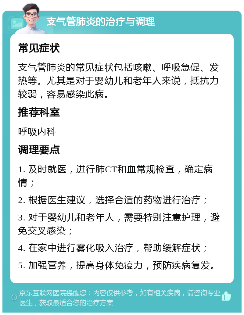 支气管肺炎的治疗与调理 常见症状 支气管肺炎的常见症状包括咳嗽、呼吸急促、发热等。尤其是对于婴幼儿和老年人来说，抵抗力较弱，容易感染此病。 推荐科室 呼吸内科 调理要点 1. 及时就医，进行肺CT和血常规检查，确定病情； 2. 根据医生建议，选择合适的药物进行治疗； 3. 对于婴幼儿和老年人，需要特别注意护理，避免交叉感染； 4. 在家中进行雾化吸入治疗，帮助缓解症状； 5. 加强营养，提高身体免疫力，预防疾病复发。