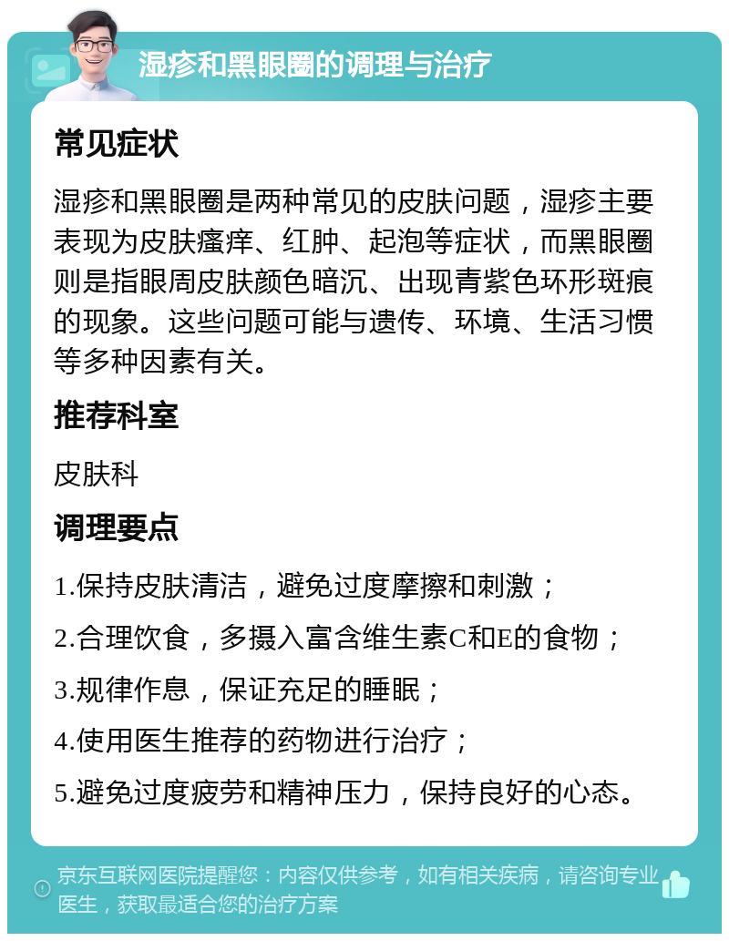 湿疹和黑眼圈的调理与治疗 常见症状 湿疹和黑眼圈是两种常见的皮肤问题，湿疹主要表现为皮肤瘙痒、红肿、起泡等症状，而黑眼圈则是指眼周皮肤颜色暗沉、出现青紫色环形斑痕的现象。这些问题可能与遗传、环境、生活习惯等多种因素有关。 推荐科室 皮肤科 调理要点 1.保持皮肤清洁，避免过度摩擦和刺激； 2.合理饮食，多摄入富含维生素C和E的食物； 3.规律作息，保证充足的睡眠； 4.使用医生推荐的药物进行治疗； 5.避免过度疲劳和精神压力，保持良好的心态。