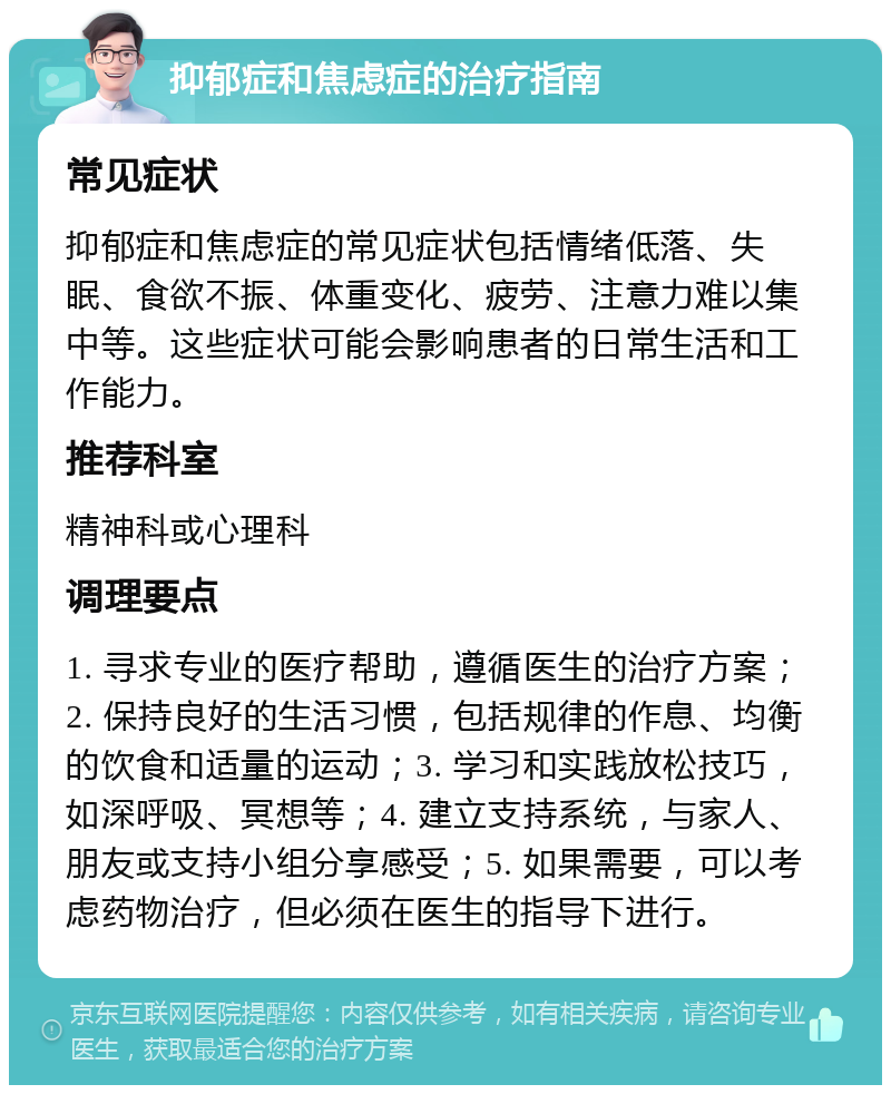 抑郁症和焦虑症的治疗指南 常见症状 抑郁症和焦虑症的常见症状包括情绪低落、失眠、食欲不振、体重变化、疲劳、注意力难以集中等。这些症状可能会影响患者的日常生活和工作能力。 推荐科室 精神科或心理科 调理要点 1. 寻求专业的医疗帮助，遵循医生的治疗方案；2. 保持良好的生活习惯，包括规律的作息、均衡的饮食和适量的运动；3. 学习和实践放松技巧，如深呼吸、冥想等；4. 建立支持系统，与家人、朋友或支持小组分享感受；5. 如果需要，可以考虑药物治疗，但必须在医生的指导下进行。