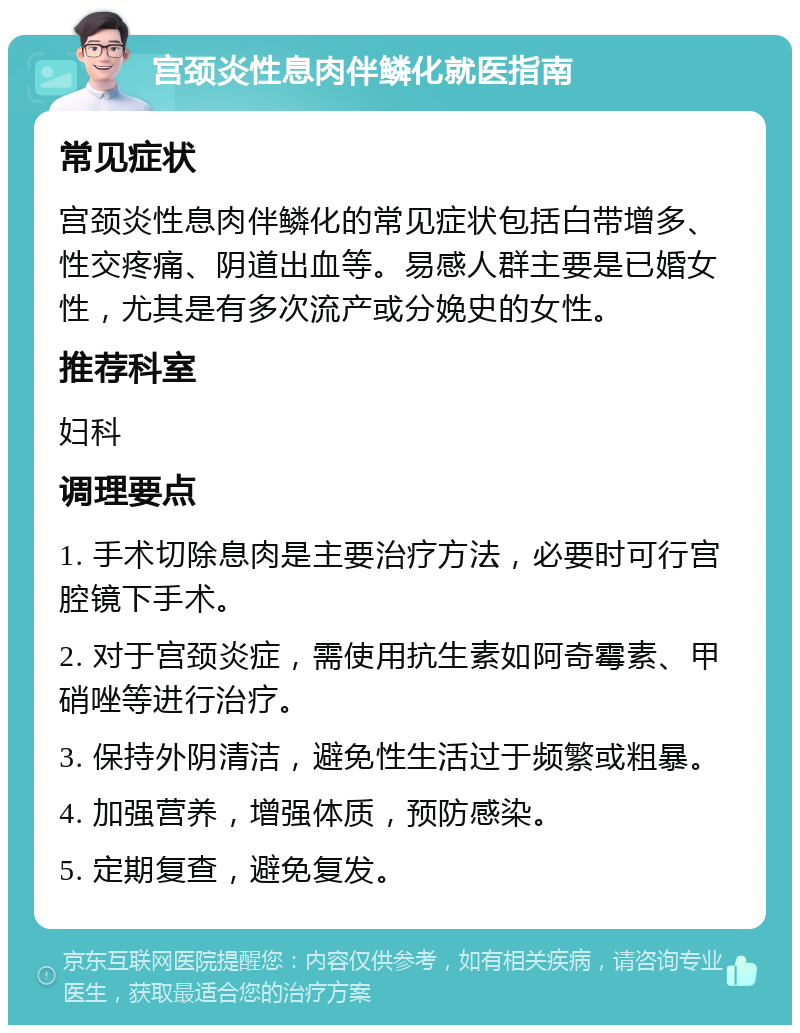 宫颈炎性息肉伴鳞化就医指南 常见症状 宫颈炎性息肉伴鳞化的常见症状包括白带增多、性交疼痛、阴道出血等。易感人群主要是已婚女性，尤其是有多次流产或分娩史的女性。 推荐科室 妇科 调理要点 1. 手术切除息肉是主要治疗方法，必要时可行宫腔镜下手术。 2. 对于宫颈炎症，需使用抗生素如阿奇霉素、甲硝唑等进行治疗。 3. 保持外阴清洁，避免性生活过于频繁或粗暴。 4. 加强营养，增强体质，预防感染。 5. 定期复查，避免复发。