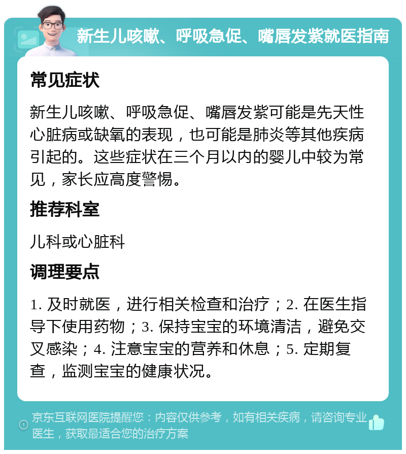 新生儿咳嗽、呼吸急促、嘴唇发紫就医指南 常见症状 新生儿咳嗽、呼吸急促、嘴唇发紫可能是先天性心脏病或缺氧的表现，也可能是肺炎等其他疾病引起的。这些症状在三个月以内的婴儿中较为常见，家长应高度警惕。 推荐科室 儿科或心脏科 调理要点 1. 及时就医，进行相关检查和治疗；2. 在医生指导下使用药物；3. 保持宝宝的环境清洁，避免交叉感染；4. 注意宝宝的营养和休息；5. 定期复查，监测宝宝的健康状况。