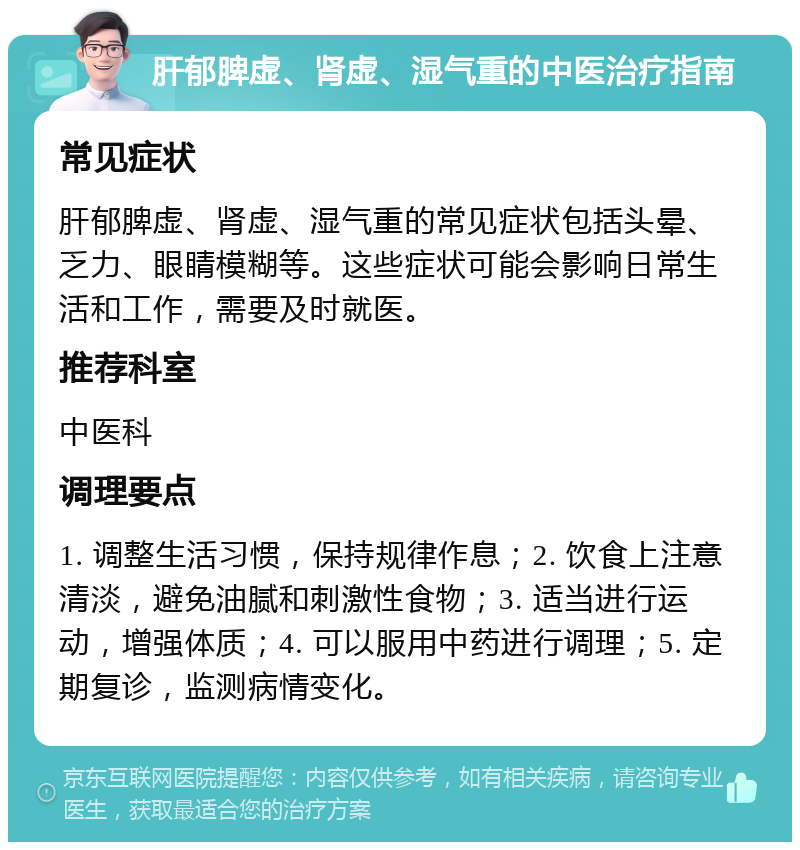 肝郁脾虚、肾虚、湿气重的中医治疗指南 常见症状 肝郁脾虚、肾虚、湿气重的常见症状包括头晕、乏力、眼睛模糊等。这些症状可能会影响日常生活和工作，需要及时就医。 推荐科室 中医科 调理要点 1. 调整生活习惯，保持规律作息；2. 饮食上注意清淡，避免油腻和刺激性食物；3. 适当进行运动，增强体质；4. 可以服用中药进行调理；5. 定期复诊，监测病情变化。