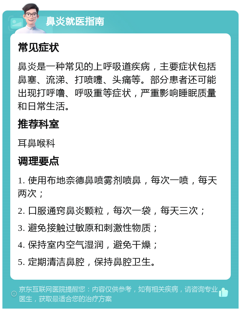 鼻炎就医指南 常见症状 鼻炎是一种常见的上呼吸道疾病，主要症状包括鼻塞、流涕、打喷嚏、头痛等。部分患者还可能出现打呼噜、呼吸重等症状，严重影响睡眠质量和日常生活。 推荐科室 耳鼻喉科 调理要点 1. 使用布地奈德鼻喷雾剂喷鼻，每次一喷，每天两次； 2. 口服通窍鼻炎颗粒，每次一袋，每天三次； 3. 避免接触过敏原和刺激性物质； 4. 保持室内空气湿润，避免干燥； 5. 定期清洁鼻腔，保持鼻腔卫生。