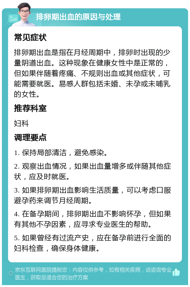 排卵期出血的原因与处理 常见症状 排卵期出血是指在月经周期中，排卵时出现的少量阴道出血。这种现象在健康女性中是正常的，但如果伴随着疼痛、不规则出血或其他症状，可能需要就医。易感人群包括未婚、未孕或未哺乳的女性。 推荐科室 妇科 调理要点 1. 保持局部清洁，避免感染。 2. 观察出血情况，如果出血量增多或伴随其他症状，应及时就医。 3. 如果排卵期出血影响生活质量，可以考虑口服避孕药来调节月经周期。 4. 在备孕期间，排卵期出血不影响怀孕，但如果有其他不孕因素，应寻求专业医生的帮助。 5. 如果曾经有过流产史，应在备孕前进行全面的妇科检查，确保身体健康。