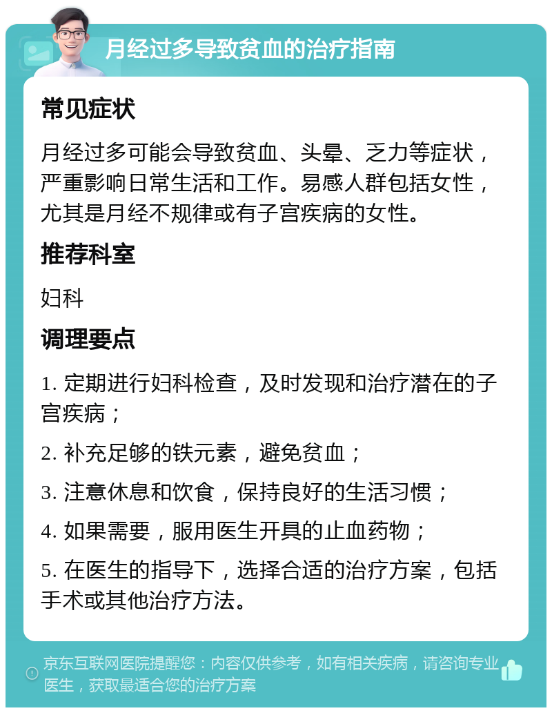 月经过多导致贫血的治疗指南 常见症状 月经过多可能会导致贫血、头晕、乏力等症状，严重影响日常生活和工作。易感人群包括女性，尤其是月经不规律或有子宫疾病的女性。 推荐科室 妇科 调理要点 1. 定期进行妇科检查，及时发现和治疗潜在的子宫疾病； 2. 补充足够的铁元素，避免贫血； 3. 注意休息和饮食，保持良好的生活习惯； 4. 如果需要，服用医生开具的止血药物； 5. 在医生的指导下，选择合适的治疗方案，包括手术或其他治疗方法。