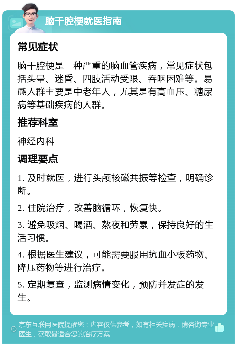 脑干腔梗就医指南 常见症状 脑干腔梗是一种严重的脑血管疾病，常见症状包括头晕、迷昏、四肢活动受限、吞咽困难等。易感人群主要是中老年人，尤其是有高血压、糖尿病等基础疾病的人群。 推荐科室 神经内科 调理要点 1. 及时就医，进行头颅核磁共振等检查，明确诊断。 2. 住院治疗，改善脑循环，恢复快。 3. 避免吸烟、喝酒、熬夜和劳累，保持良好的生活习惯。 4. 根据医生建议，可能需要服用抗血小板药物、降压药物等进行治疗。 5. 定期复查，监测病情变化，预防并发症的发生。