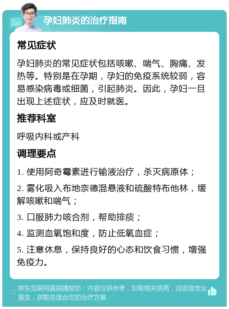 孕妇肺炎的治疗指南 常见症状 孕妇肺炎的常见症状包括咳嗽、喘气、胸痛、发热等。特别是在孕期，孕妇的免疫系统较弱，容易感染病毒或细菌，引起肺炎。因此，孕妇一旦出现上述症状，应及时就医。 推荐科室 呼吸内科或产科 调理要点 1. 使用阿奇霉素进行输液治疗，杀灭病原体； 2. 雾化吸入布地奈德混悬液和硫酸特布他林，缓解咳嗽和喘气； 3. 口服肺力咳合剂，帮助排痰； 4. 监测血氧饱和度，防止低氧血症； 5. 注意休息，保持良好的心态和饮食习惯，增强免疫力。