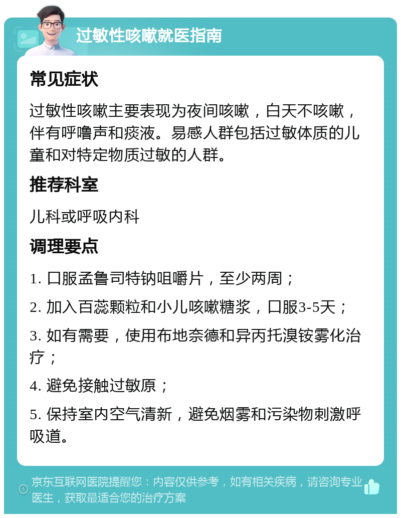 过敏性咳嗽就医指南 常见症状 过敏性咳嗽主要表现为夜间咳嗽，白天不咳嗽，伴有呼噜声和痰液。易感人群包括过敏体质的儿童和对特定物质过敏的人群。 推荐科室 儿科或呼吸内科 调理要点 1. 口服孟鲁司特钠咀嚼片，至少两周； 2. 加入百蕊颗粒和小儿咳嗽糖浆，口服3-5天； 3. 如有需要，使用布地奈德和异丙托溴铵雾化治疗； 4. 避免接触过敏原； 5. 保持室内空气清新，避免烟雾和污染物刺激呼吸道。