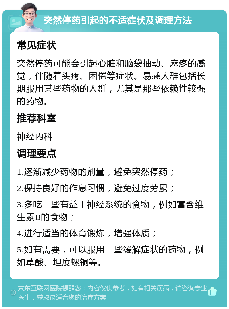 突然停药引起的不适症状及调理方法 常见症状 突然停药可能会引起心脏和脑袋抽动、麻疼的感觉，伴随着头疼、困倦等症状。易感人群包括长期服用某些药物的人群，尤其是那些依赖性较强的药物。 推荐科室 神经内科 调理要点 1.逐渐减少药物的剂量，避免突然停药； 2.保持良好的作息习惯，避免过度劳累； 3.多吃一些有益于神经系统的食物，例如富含维生素B的食物； 4.进行适当的体育锻炼，增强体质； 5.如有需要，可以服用一些缓解症状的药物，例如草酸、坦度螺铜等。