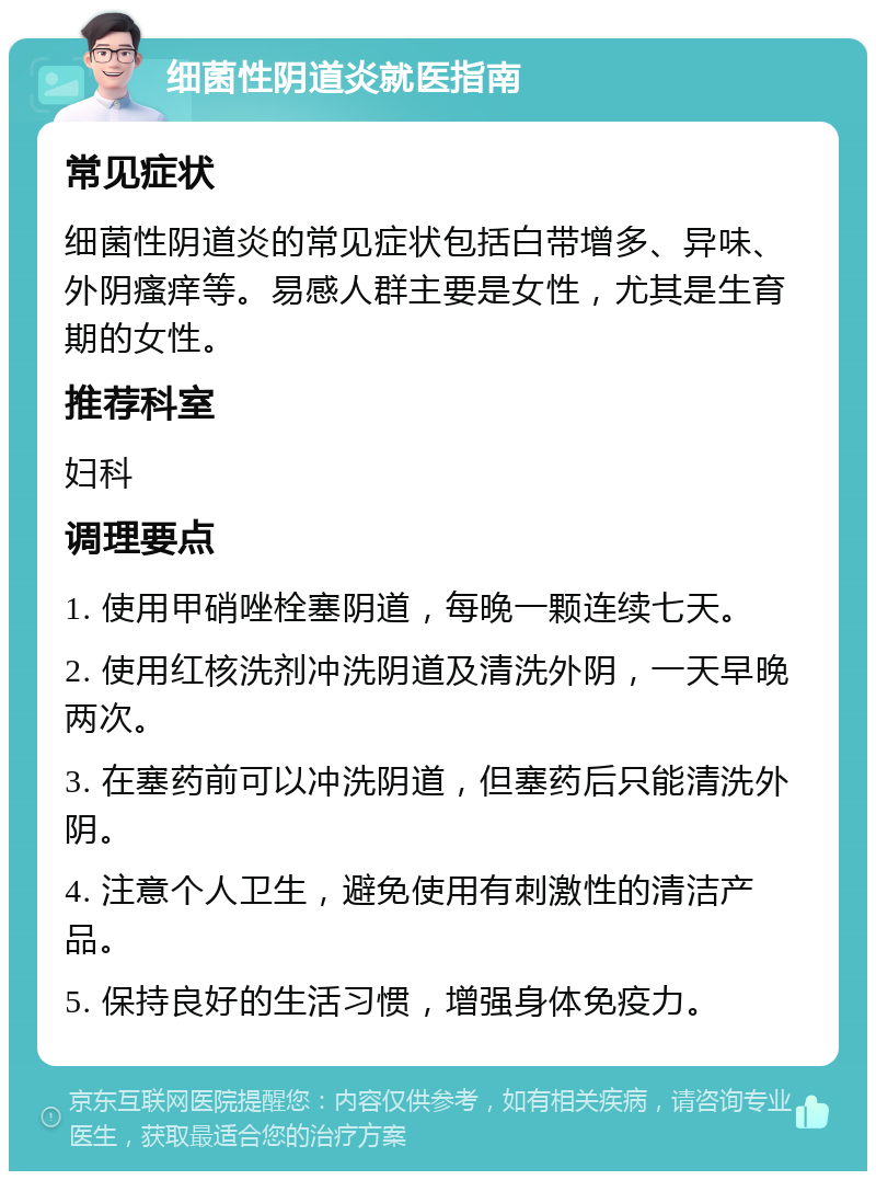 细菌性阴道炎就医指南 常见症状 细菌性阴道炎的常见症状包括白带增多、异味、外阴瘙痒等。易感人群主要是女性，尤其是生育期的女性。 推荐科室 妇科 调理要点 1. 使用甲硝唑栓塞阴道，每晚一颗连续七天。 2. 使用红核洗剂冲洗阴道及清洗外阴，一天早晚两次。 3. 在塞药前可以冲洗阴道，但塞药后只能清洗外阴。 4. 注意个人卫生，避免使用有刺激性的清洁产品。 5. 保持良好的生活习惯，增强身体免疫力。