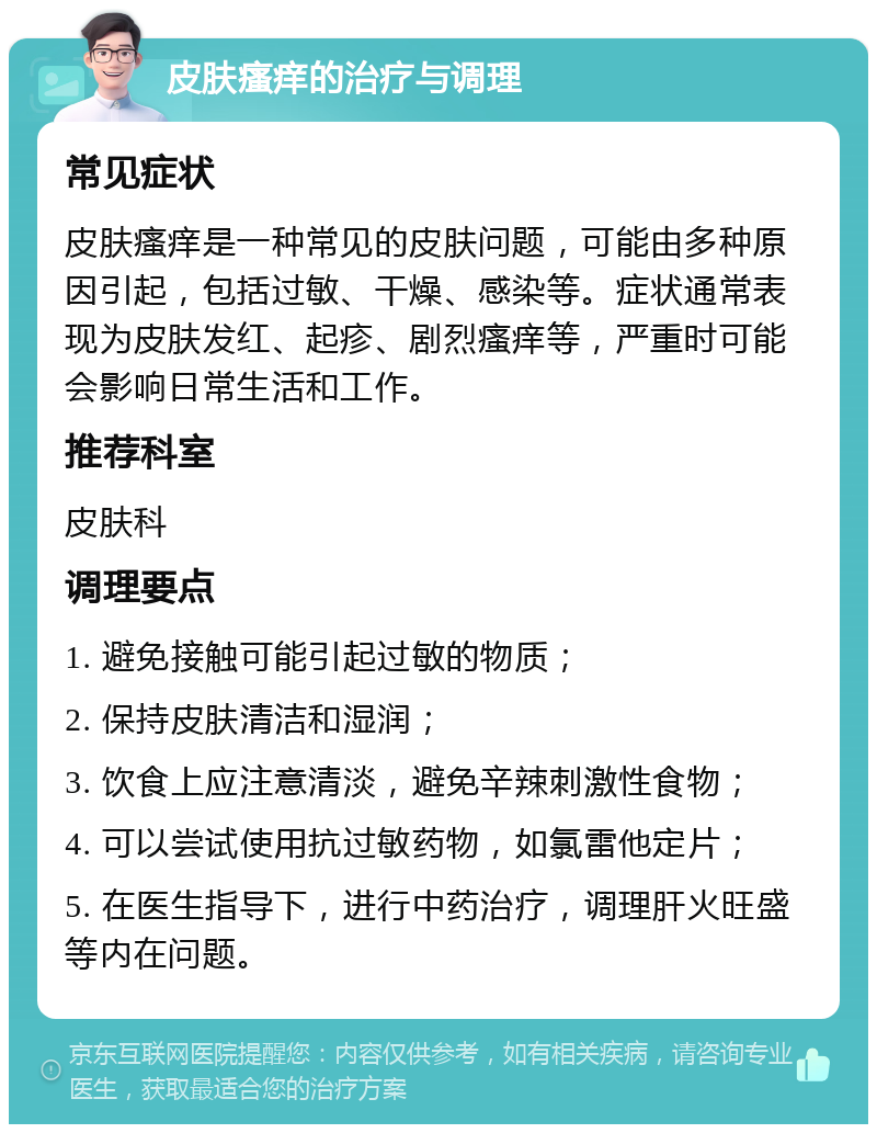 皮肤瘙痒的治疗与调理 常见症状 皮肤瘙痒是一种常见的皮肤问题，可能由多种原因引起，包括过敏、干燥、感染等。症状通常表现为皮肤发红、起疹、剧烈瘙痒等，严重时可能会影响日常生活和工作。 推荐科室 皮肤科 调理要点 1. 避免接触可能引起过敏的物质； 2. 保持皮肤清洁和湿润； 3. 饮食上应注意清淡，避免辛辣刺激性食物； 4. 可以尝试使用抗过敏药物，如氯雷他定片； 5. 在医生指导下，进行中药治疗，调理肝火旺盛等内在问题。