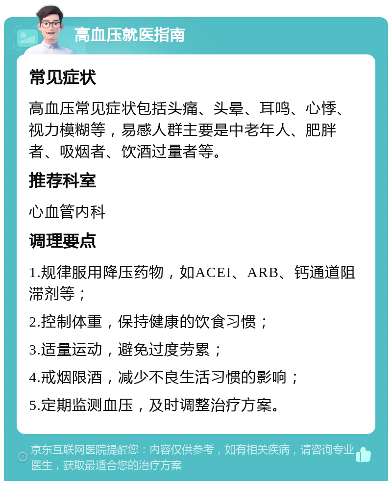 高血压就医指南 常见症状 高血压常见症状包括头痛、头晕、耳鸣、心悸、视力模糊等，易感人群主要是中老年人、肥胖者、吸烟者、饮酒过量者等。 推荐科室 心血管内科 调理要点 1.规律服用降压药物，如ACEI、ARB、钙通道阻滞剂等； 2.控制体重，保持健康的饮食习惯； 3.适量运动，避免过度劳累； 4.戒烟限酒，减少不良生活习惯的影响； 5.定期监测血压，及时调整治疗方案。