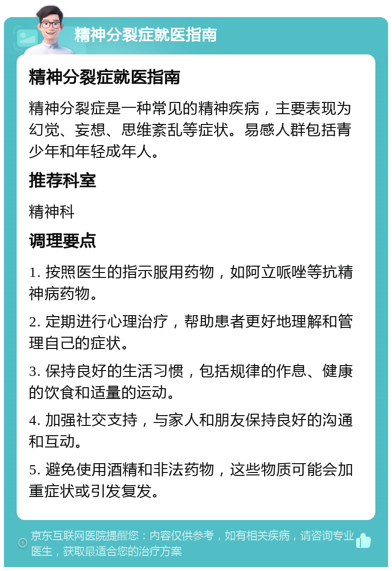 精神分裂症就医指南 精神分裂症就医指南 精神分裂症是一种常见的精神疾病，主要表现为幻觉、妄想、思维紊乱等症状。易感人群包括青少年和年轻成年人。 推荐科室 精神科 调理要点 1. 按照医生的指示服用药物，如阿立哌唑等抗精神病药物。 2. 定期进行心理治疗，帮助患者更好地理解和管理自己的症状。 3. 保持良好的生活习惯，包括规律的作息、健康的饮食和适量的运动。 4. 加强社交支持，与家人和朋友保持良好的沟通和互动。 5. 避免使用酒精和非法药物，这些物质可能会加重症状或引发复发。