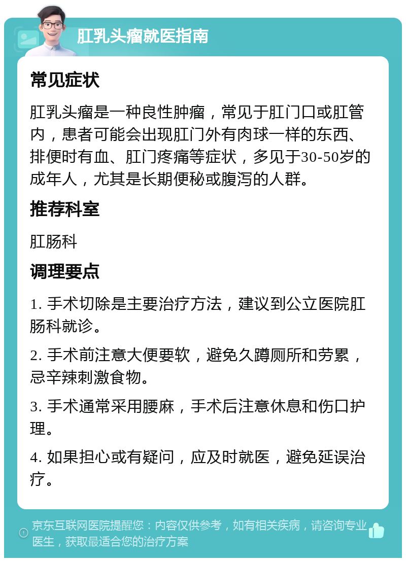 肛乳头瘤就医指南 常见症状 肛乳头瘤是一种良性肿瘤，常见于肛门口或肛管内，患者可能会出现肛门外有肉球一样的东西、排便时有血、肛门疼痛等症状，多见于30-50岁的成年人，尤其是长期便秘或腹泻的人群。 推荐科室 肛肠科 调理要点 1. 手术切除是主要治疗方法，建议到公立医院肛肠科就诊。 2. 手术前注意大便要软，避免久蹲厕所和劳累，忌辛辣刺激食物。 3. 手术通常采用腰麻，手术后注意休息和伤口护理。 4. 如果担心或有疑问，应及时就医，避免延误治疗。